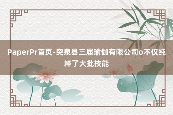 PaperPr首页-突泉县三届瑜伽有限公司o不仅纯粹了大批技能