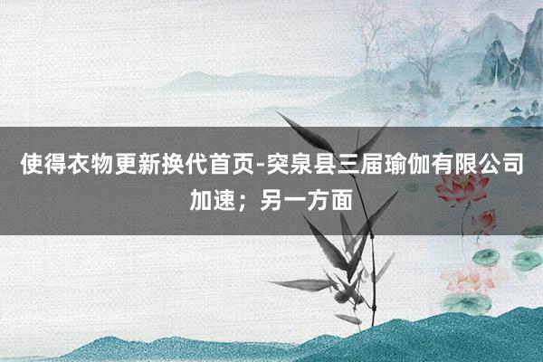 使得衣物更新换代首页-突泉县三届瑜伽有限公司加速；另一方面
