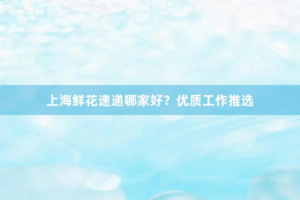 上海鲜花速递哪家好？优质工作推选