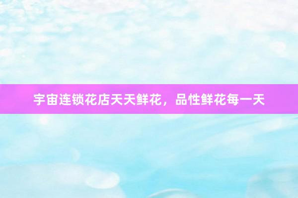 宇宙连锁花店天天鲜花，品性鲜花每一天